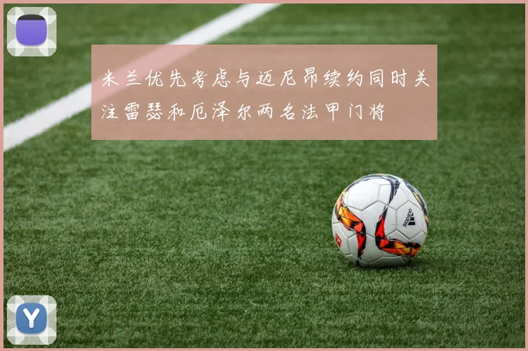 米兰优先考虑与迈尼昂续约同时关注雷瑟和厄泽尔两名法甲门将