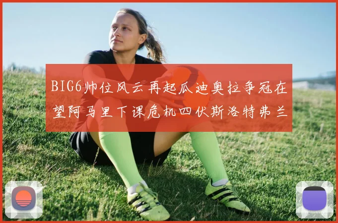 BIG6帅位风云再起瓜迪奥拉争冠在望阿马里下课危机四伏斯洛特弗兰克如坐针毡