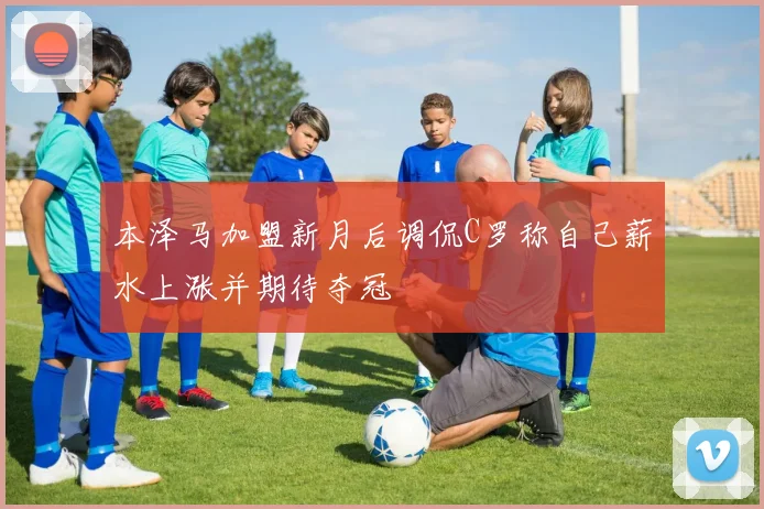 本泽马加盟新月后调侃C罗称自己薪水上涨并期待夺冠