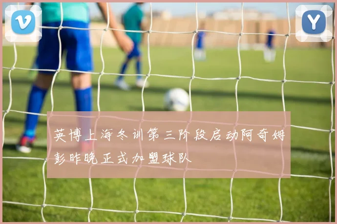 英博上海冬训第三阶段启动阿奇姆彭昨晚正式加盟球队