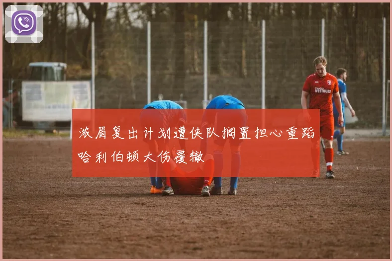 浓眉复出计划遭侠队搁置担心重蹈哈利伯顿大伤覆辙