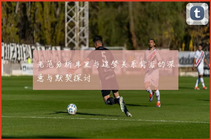 老范分析库里与追梦关系背后的深意与默契探讨