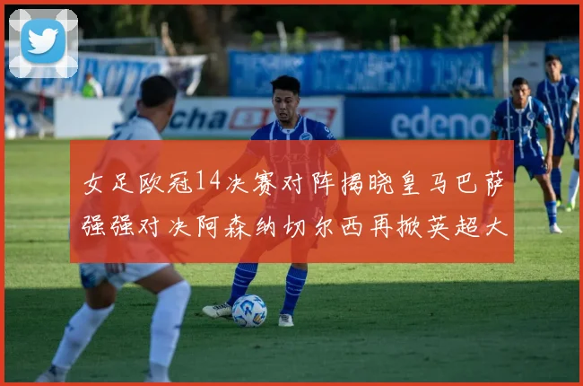 女足欧冠14决赛对阵揭晓皇马巴萨强强对决阿森纳切尔西再掀英超大战