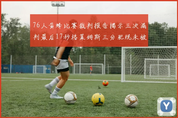 76人黄蜂比赛裁判报告揭示三次漏判最后17秒格莱姆斯三分犯规未被判罚