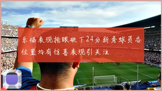乐福表现抢眼砍下24分新秀球员各位置均有惊喜表现引关注