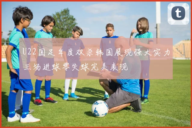 U22国足年度双杀韩国展现强大实力三场进球零失球完美表现