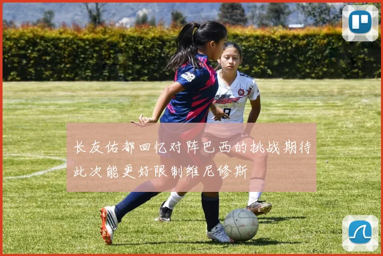 长友佑都回忆对阵巴西的挑战期待此次能更好限制维尼修斯