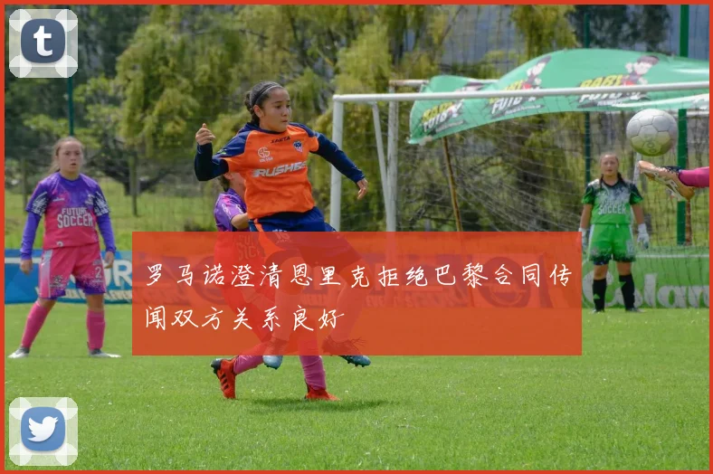 罗马诺澄清恩里克拒绝巴黎合同传闻双方关系良好