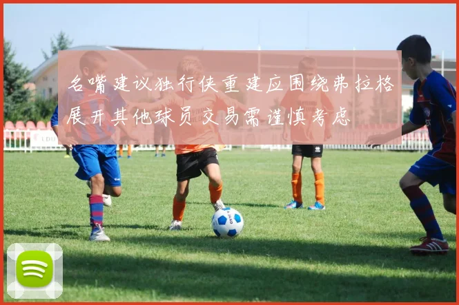 名嘴建议独行侠重建应围绕弗拉格展开其他球员交易需谨慎考虑