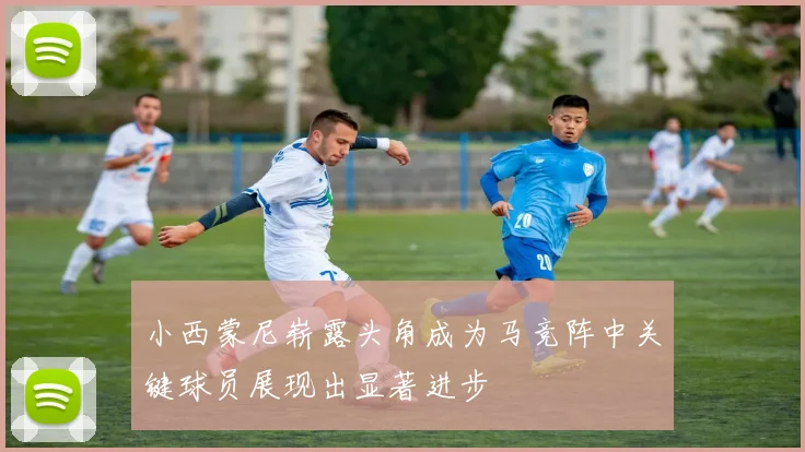 小西蒙尼崭露头角成为马竞阵中关键球员展现出显著进步