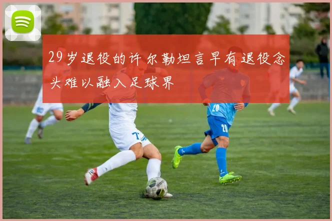 29岁退役的许尔勒坦言早有退役念头难以融入足球界