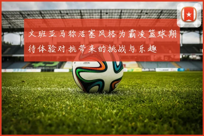 文班亚马称活塞风格为霸凌篮球期待体验对抗带来的挑战与乐趣