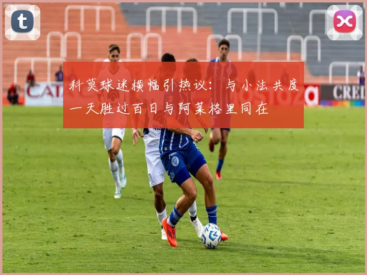 科莫球迷横幅引热议：与小法共度一天胜过百日与阿莱格里同在