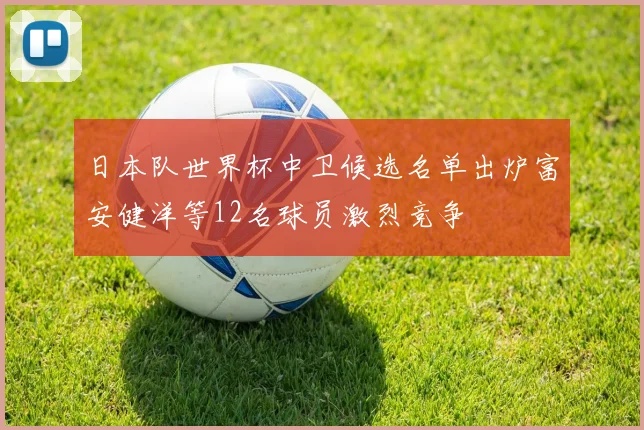 日本队世界杯中卫候选名单出炉富安健洋等12名球员激烈竞争