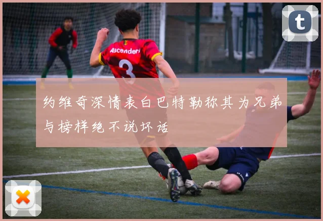约维奇深情表白巴特勒称其为兄弟与榜样绝不说坏话