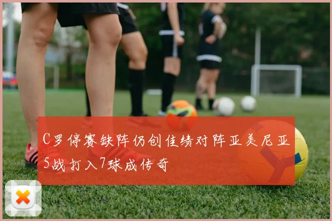 C罗停赛缺阵仍创佳绩对阵亚美尼亚5战打入7球成传奇