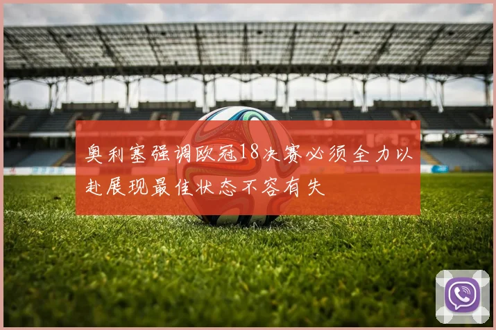 奥利塞强调欧冠18决赛必须全力以赴展现最佳状态不容有失