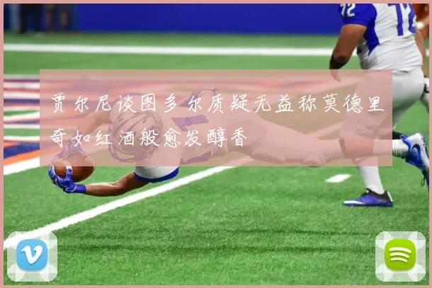 贾尔尼谈图多尔质疑无益称莫德里奇如红酒般愈发醇香