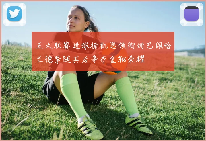 五大联赛进球榜凯恩领衔姆巴佩哈兰德紧随其后争夺金靴荣耀