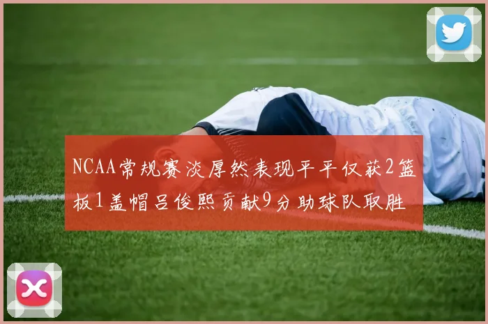 NCAA常规赛淡厚然表现平平仅获2篮板1盖帽吕俊熙贡献9分助球队取胜