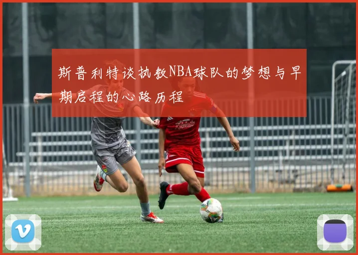 斯普利特谈执教NBA球队的梦想与早期启程的心路历程