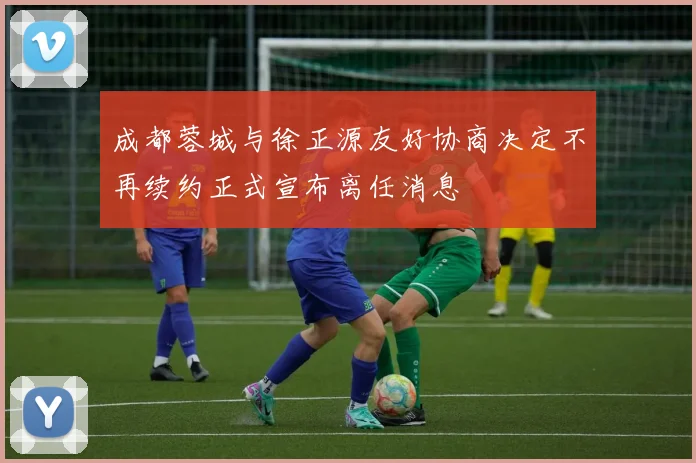 成都蓉城与徐正源友好协商决定不再续约正式宣布离任消息
