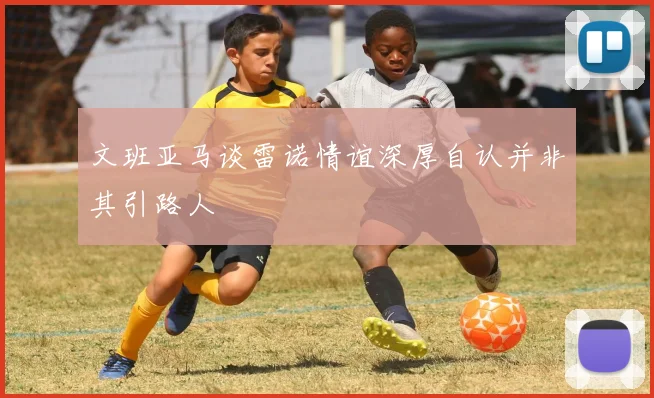 文班亚马谈雷诺情谊深厚自认并非其引路人