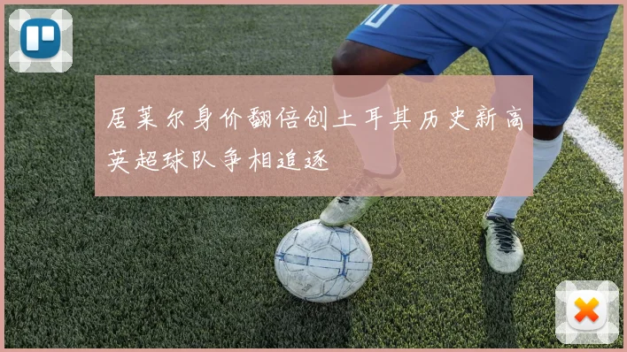 居莱尔身价翻倍创土耳其历史新高英超球队争相追逐
