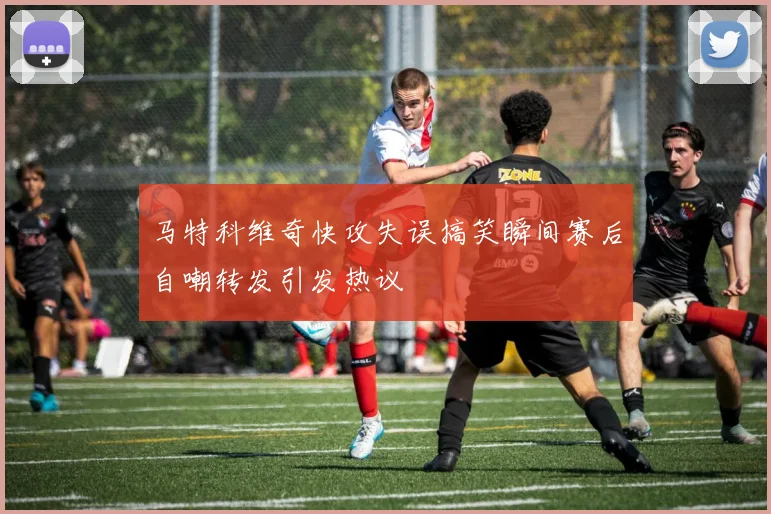 马特科维奇快攻失误搞笑瞬间赛后自嘲转发引发热议