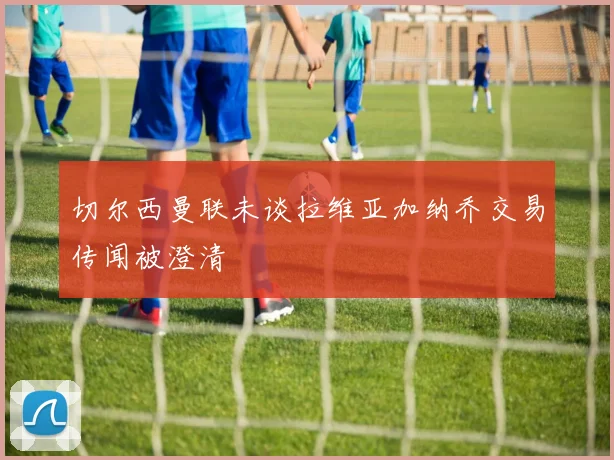 切尔西曼联未谈拉维亚加纳乔交易传闻被澄清