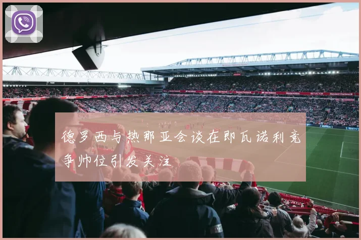 德罗西与热那亚会谈在即瓦诺利竞争帅位引发关注