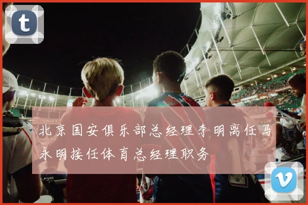 北京国安俱乐部总经理李明离任马永明接任体育总经理职务