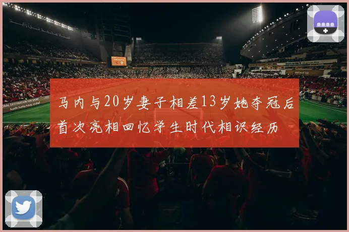 马内与20岁妻子相差13岁她夺冠后首次亮相回忆学生时代相识经历