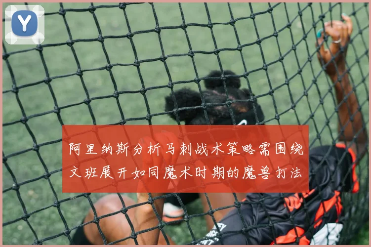 阿里纳斯分析马刺战术策略需围绕文班展开如同魔术时期的魔兽打法