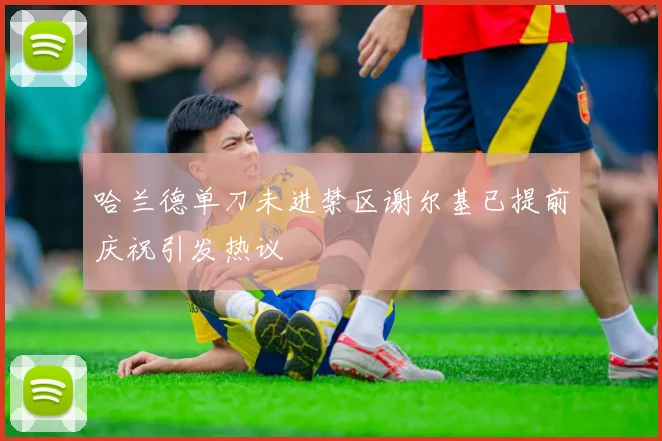 哈兰德单刀未进禁区谢尔基已提前庆祝引发热议