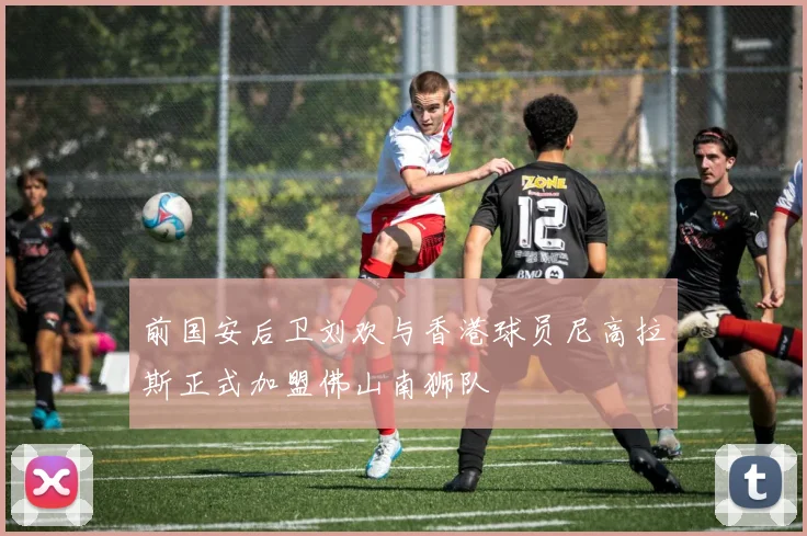 前国安后卫刘欢与香港球员尼高拉斯正式加盟佛山南狮队