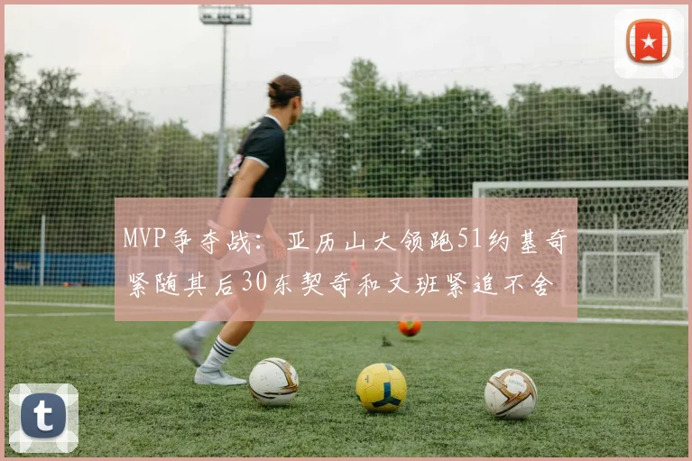 MVP争夺战：亚历山大领跑51约基奇紧随其后30东契奇和文班紧追不舍