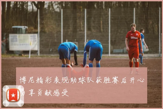 博尼精彩表现助球队获胜赛后开心分享贡献感受