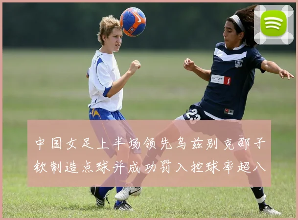 中国女足上半场领先乌兹别克邵子钦制造点球并成功罚入控球率超八成